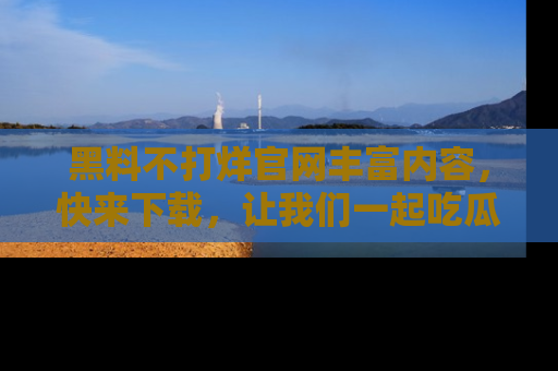 黑料不打烊官网丰富内容，快来下载，让我们一起吃瓜吧！