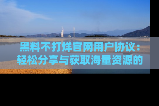 黑料不打烊官网用户协议：轻松分享与获取海量资源的方法