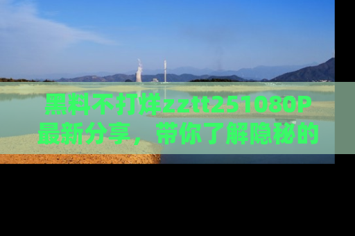 黑料不打烊zztt251080P最新分享，带你了解隐秘的明星生活和趣事