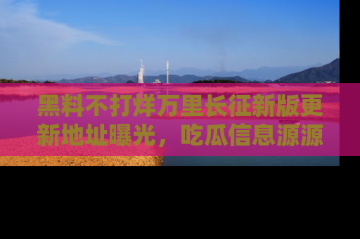 黑料不打烊万里长征新版更新地址曝光，吃瓜信息源源不断
