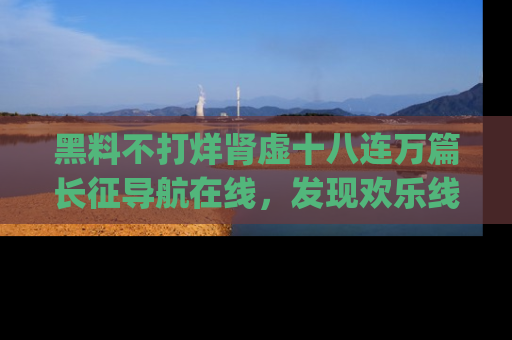 黑料不打烊肾虚十八连万篇长征导航在线，发现欢乐线路的最佳app推荐！