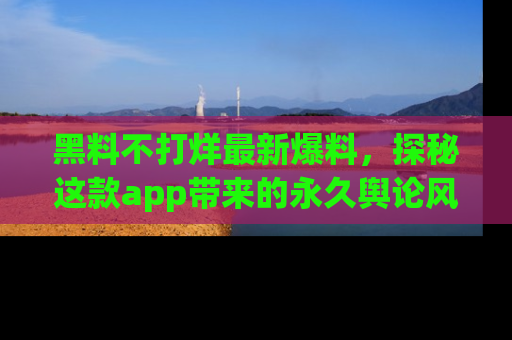 黑料不打烊最新爆料，探秘这款app带来的永久舆论风暴