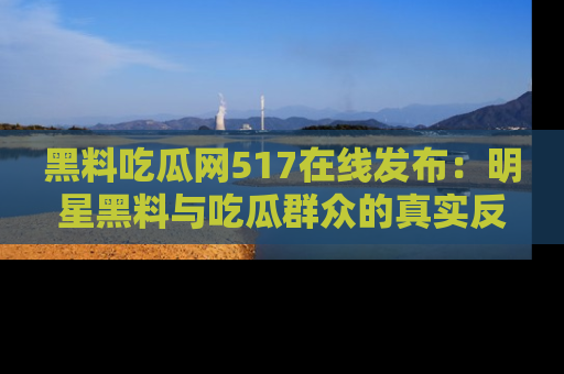 黑料吃瓜网517在线发布：明星黑料与吃瓜群众的真实反应