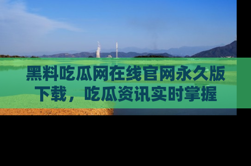 黑料吃瓜网在线官网永久版下载，吃瓜资讯实时掌握