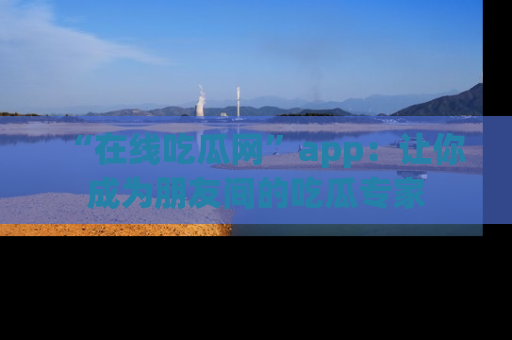 “在线吃瓜网”app：让你成为朋友间的吃瓜专家