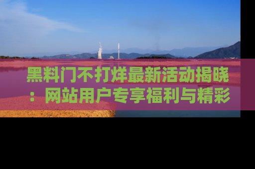 黑料门不打烊最新活动揭晓：网站用户专享福利与精彩内容抢先看