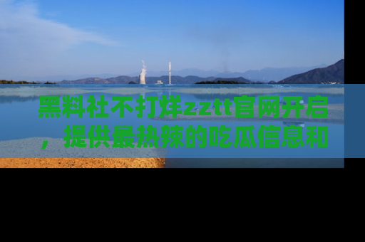 黑料社不打烊zztt官网开启，提供最热辣的吃瓜信息和黑料分享！