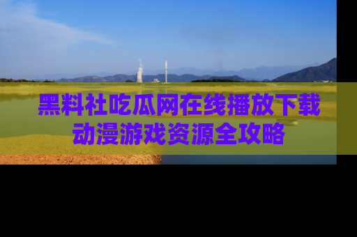 黑料社吃瓜网在线播放下载动漫游戏资源全攻略
