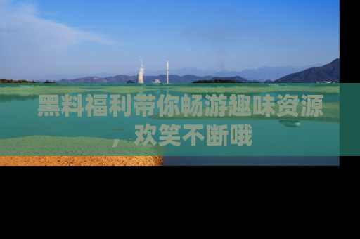 黑料福利带你畅游趣味资源，欢笑不断哦
