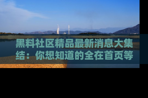 黑料社区精品最新消息大集结：你想知道的全在首页等你探索！