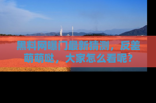 黑料网曝门最新猜测，反差萌萌哒，大家怎么看呢？