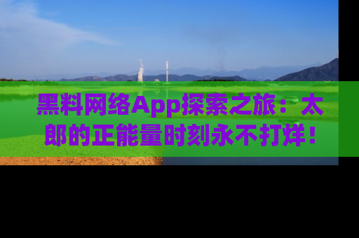 黑料网络App探索之旅：太郎的正能量时刻永不打烊！