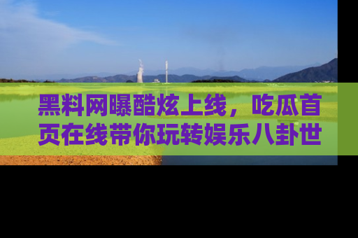 黑料网曝酷炫上线，吃瓜首页在线带你玩转娱乐八卦世界