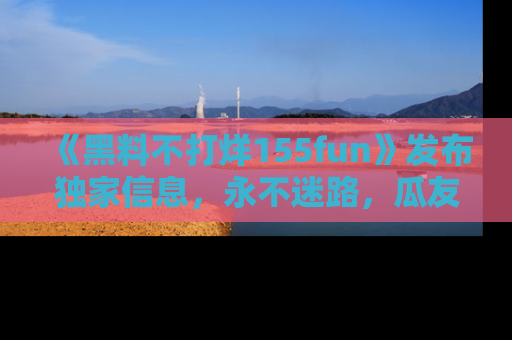 《黑料不打烊155fun》发布独家信息，永不迷路，瓜友们的最佳选择！