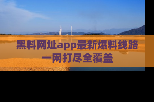 黑料网址app最新爆料线路一网打尽全覆盖