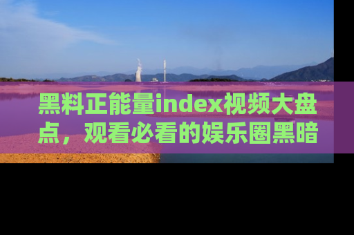 黑料正能量index视频大盘点，观看必看的娱乐圈黑暗与光明！