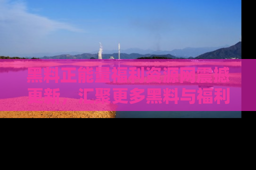 黑料正能量福利资源网震撼更新，汇聚更多黑料与福利！