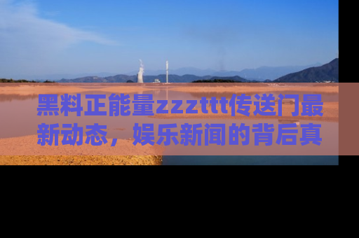 黑料正能量zzzttt传送门最新动态，娱乐新闻的背后真相尽在此处！