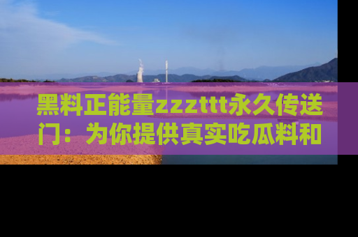 黑料正能量zzzttt永久传送门：为你提供真实吃瓜料和积极向上的能量