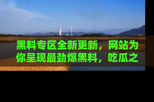 黑料专区全新更新，网站为你呈现最劲爆黑料，吃瓜之旅从这里开始！