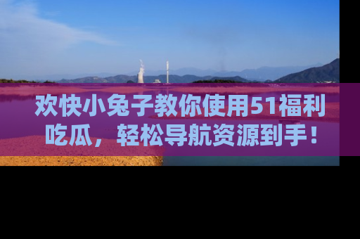欢快小兔子教你使用51福利吃瓜，轻松导航资源到手！