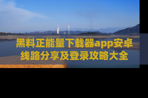 黑料正能量下载器app安卓线路分享及登录攻略大全