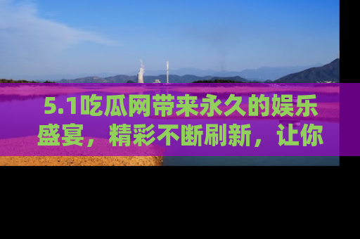 5.1吃瓜网带来永久的娱乐盛宴，精彩不断刷新，让你乐在其中