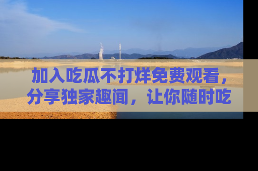 加入吃瓜不打烊免费观看，分享独家趣闻，让你随时吃瓜不停！