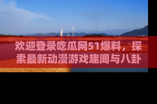 欢迎登录吃瓜网51爆料，探索最新动漫游戏趣闻与八卦！