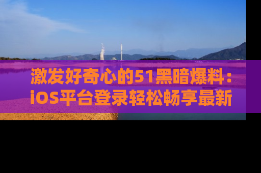 激发好奇心的51黑暗爆料：iOS平台登录轻松畅享最新八卦，刷新你的宠儿清单！