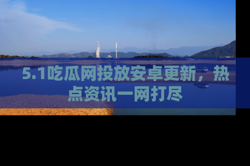 5.1吃瓜网投放安卓更新，热点资讯一网打尽