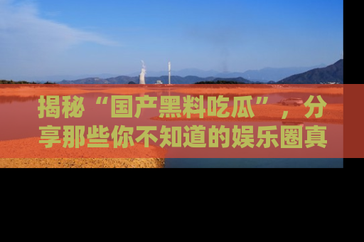 揭秘“国产黑料吃瓜”，分享那些你不知道的娱乐圈真实内幕！