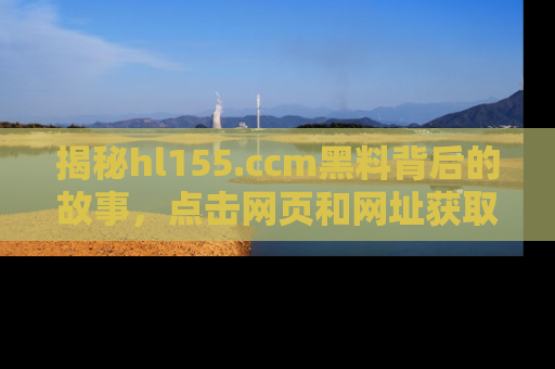 揭秘hl155.ccm黑料背后的故事，点击网页和网址获取第一手资料
