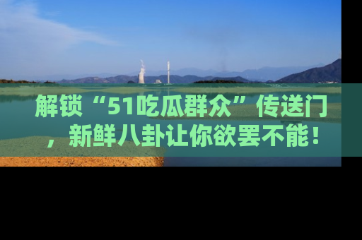 解锁“51吃瓜群众”传送门，新鲜八卦让你欲罢不能！
