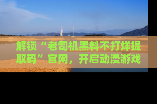 解锁“老司机黑料不打烊提取码”官网，开启动漫游戏的新次元之旅！