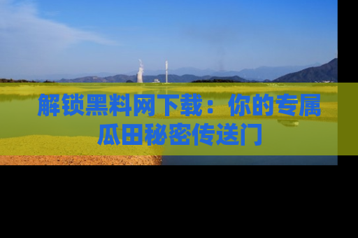 解锁黑料网下载：你的专属瓜田秘密传送门