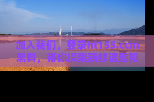 加入我们，登录hl155.ccm黑料，带你探索新鲜话题和黑料趣事！