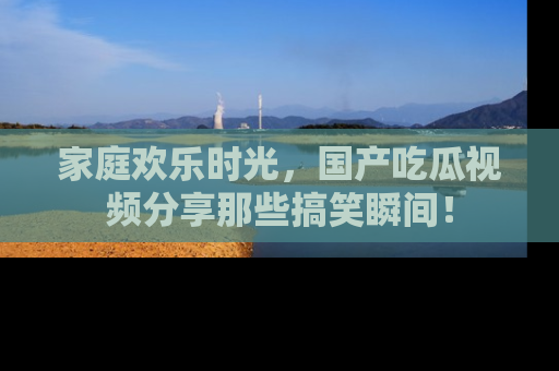 家庭欢乐时光，国产吃瓜视频分享那些搞笑瞬间！