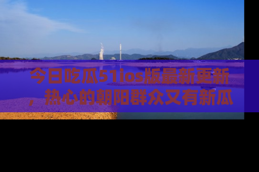 今日吃瓜51ios版最新更新，热心的朝阳群众又有新瓜要分享啦！