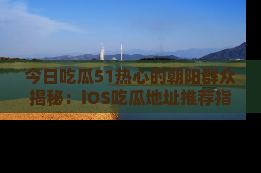 今日吃瓜51热心的朝阳群众揭秘：iOS吃瓜地址推荐指南！
