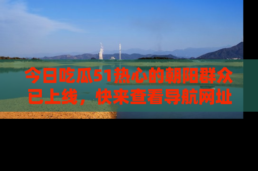 今日吃瓜51热心的朝阳群众已上线，快来查看导航网址，获取最新吃瓜资讯！