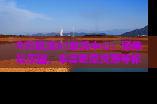 今日吃瓜91吃瓜中心：聚焦娱乐圈，丰富吃瓜资源等你解锁