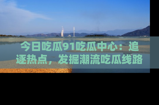 今日吃瓜91吃瓜中心：追逐热点，发掘潮流吃瓜线路！