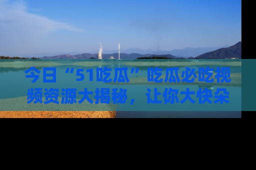 今日“51吃瓜”吃瓜必吃视频资源大揭秘，让你大快朵颐不停口！