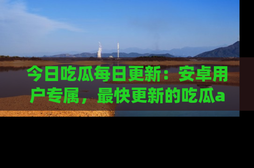 今日吃瓜每日更新：安卓用户专属，最快更新的吃瓜app值得拥有。