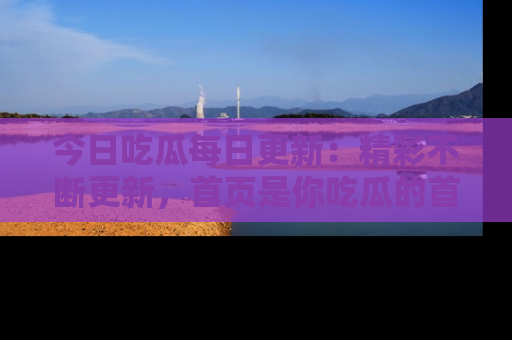 今日吃瓜每日更新：精彩不断更新，首页是你吃瓜的首选！