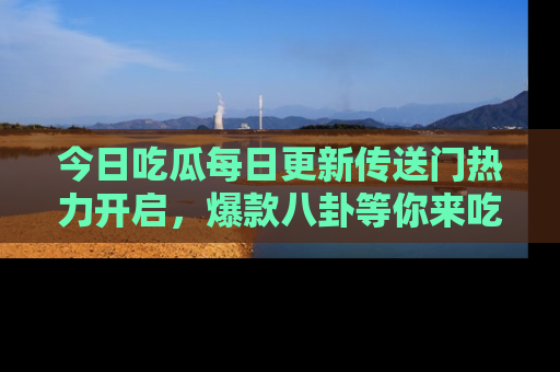 今日吃瓜每日更新传送门热力开启，爆款八卦等你来吃瓜