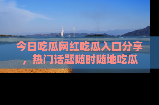 今日吃瓜网红吃瓜入口分享，热门话题随时随地吃瓜