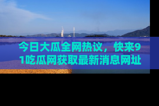 今日大瓜全网热议，快来91吃瓜网获取最新消息网址