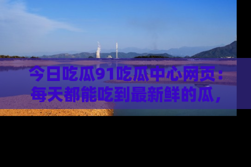 今日吃瓜91吃瓜中心网页：每天都能吃到最新鲜的瓜，八卦互动精彩无限！